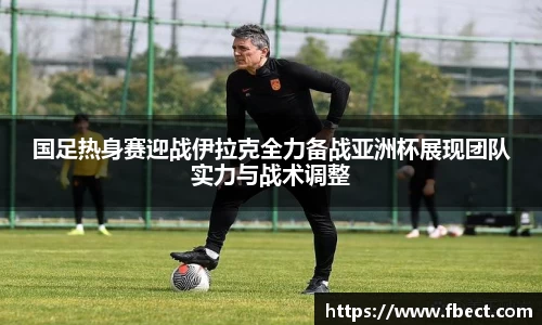 国足热身赛迎战伊拉克全力备战亚洲杯展现团队实力与战术调整